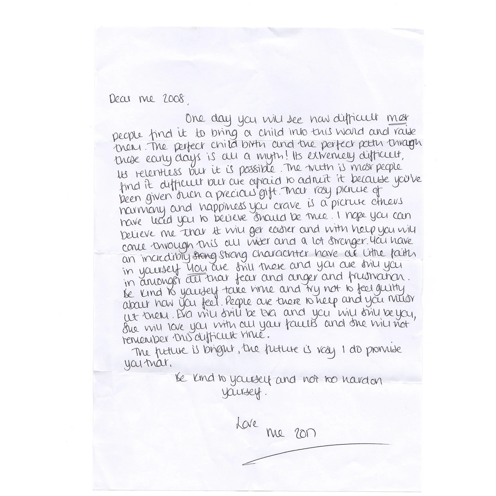 Dear Me, 2008.

One day you will see how difficult most people find it to bring a child in to this world and to raise them.  The perfect child and the perfect path through these early days is all a myth! It's extremely difficult, it's relentless, but it is possible.  The truth is,  most people find it difficult, but are afraid to admit it because you've been given such a precious gift. That rosy picture of harmony and happiness you crave is is a picture others have led you to believe should be true. 

I hope you can believe me that it will get easier and with help you will come through this all wiser and a lot stronger. 

You have an incredibly strong character, have a little faith in yourself .  *You* are still there and you are still you, in amongst all that fear and anger and frustration.  Be kind to yourself, take time and try not to feel guilty about how you feel.  People are there to help and you must let them. Eva will still be Eva, and you will still be you, she will love you with all your faults and she will not remember this difficult time. 

The future is bright the future is rosy, I do promise you that. 

Be kind to yourself, and not too hard on yourself. 

Love, 

Me in 2017