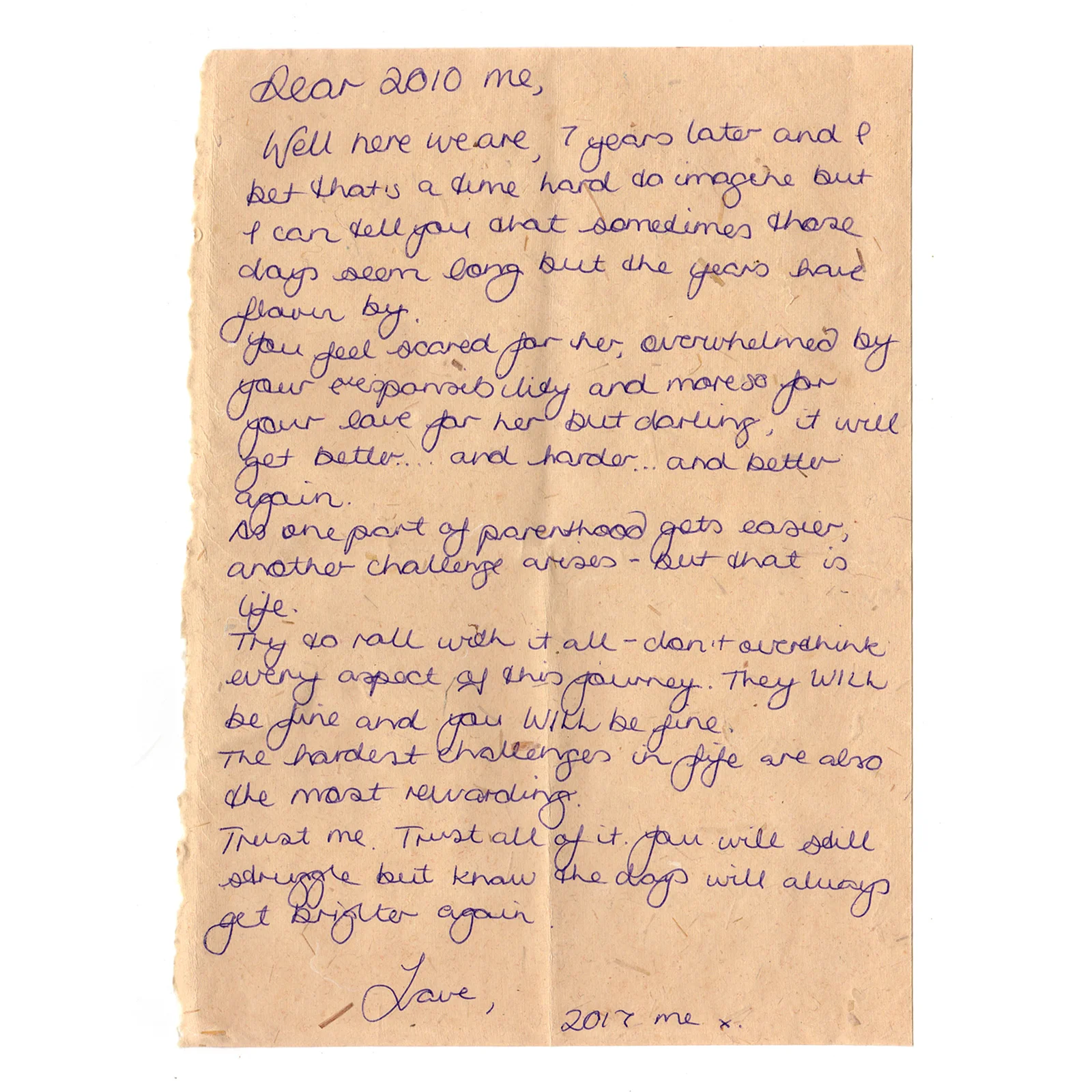Dear 2010 me. 

Well, here we are, 7 years later and I bet that's a time hard to imagine but I can tell you that sometimes those days seem long but the years have flown by. 

You feel so scared for her, overwhelmed by your responsibility and more so by your love for her but darling, it will get better... and harder... and better again. 

As one part of parenthood gets easier, another challenge arises, but that is life. 

Try to roll with it all - don't overthink every aspect of this journey. They will be fine and you will be fine. 

The hardest challenges in life are also the most rewarding.

Trust me.  Trust all of it.  You will still struggle but know the days will always get brighter again. 

Love,

2017 me x 